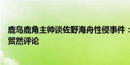 鹿岛鹿角主帅谈佐野海舟性侵事件：不了解事情全貌，无法贸然评论