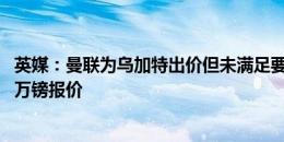 英媒：曼联为乌加特出价但未满足要求，巴黎只接受超5000万镑报价