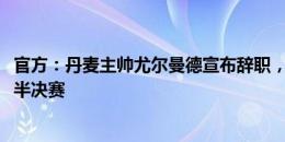 官方：丹麦主帅尤尔曼德宣布辞职，曾带队杀入2020欧洲杯半决赛