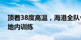 顶着38度高温，海港全队今天上午继续在基地内训练