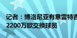 记者：博洛尼亚有意雷特吉，提出用雷蒙德+2200万欧交换球员