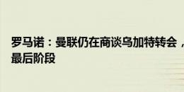 罗马诺：曼联仍在商谈乌加特转会，还需几天时间才能进入最后阶段