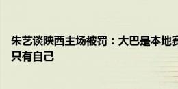 朱艺谈陕西主场被罚：大巴是本地赛区的，一顿操作吃亏的只有自己