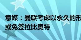 意媒：曼联考虑以永久的形式签下阿姆拉巴特或免签拉比奥特