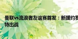 曼联vs流浪者友谊赛首发：新援约罗搭档埃文斯，桑乔、芒特出战