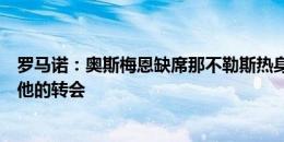 罗马诺：奥斯梅恩缺席那不勒斯热身赛，巴黎下周继续推进他的转会