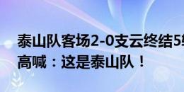 泰山队客场2-0支云终结5轮不胜，赛后球迷高喊：这是泰山队！