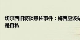 切尔西旧将谈恩佐事件：梅西应该站出来谈这件事，不然就是自私