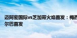 迈阿密国际vs芝加哥火焰首发：梅西伤缺，苏牙布斯克茨阿尔巴首发