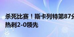 杀死比赛！斯卡列特第87分钟门前抢点破门，热刺2-0领先