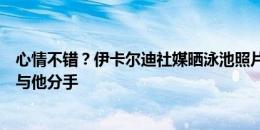 心情不错？伊卡尔迪社媒晒泳池照片，旺达几天前再次宣布与他分手