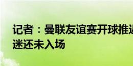 记者：曼联友谊赛开球推迟15分钟，许多球迷还未入场