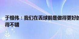 于根伟：我们在丢球前是做得更好的一方，三外援情况下踢得不错