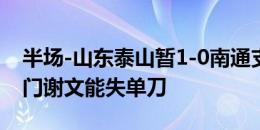 半场-山东泰山暂1-0南通支云 克雷桑倒钩破门谢文能失单刀