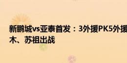 新鹏城vs亚泰首发：3外援PK5外援！戴伟浚首秀，拜合拉木、苏祖出战