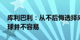 库利巴利：从不后悔选择来到沙特 在这里踢球并不容易