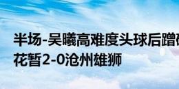 半场-吴曦高难度头球后蹭破门高天意建功 申花暂2-0沧州雄狮