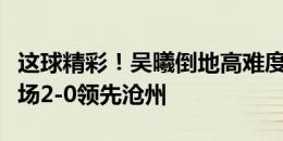 这球精彩！吴曦倒地高难度头球破门，申花客场2-0领先沧州