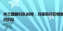 米兰国脚归队时间：月底和月初相继回归，莫拉塔8月5日最迟归队