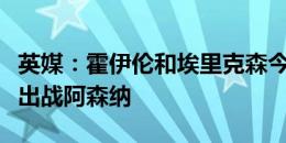 英媒：霍伊伦和埃里克森今天归队训练，有望出战阿森纳