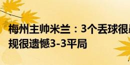 梅州主帅米兰：3个丢球很愚蠢 有进球被吹犯规很遗憾3-3平局