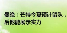 曼晚：芒特今夏预计留队，曼联相信摆脱伤病后他能展示实力