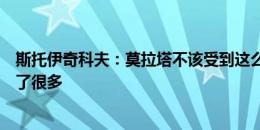 斯托伊奇科夫：莫拉塔不该受到这么多批评，他为球队牺牲了很多