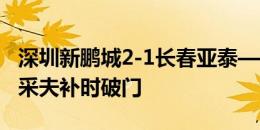 深圳新鹏城2-1长春亚泰——埃杜单刀，卡尔采夫补时破门