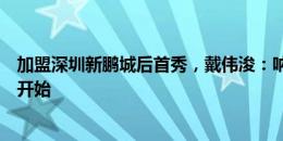 加盟深圳新鹏城后首秀，戴伟浚：呐喊声我都听到了，好的开始