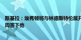 斯基拉：埃弗顿将与林德斯特伦展开新一轮谈判，有信心本周签下他