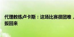 代理教练卢卡斯：这场比赛很团难，在落后的情况下将比分扳回来