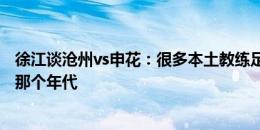 徐江谈沧州vs申花：很多本土教练足球理念还停在自己踢球那个年代