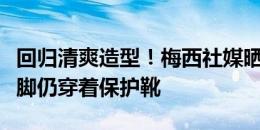 回归清爽造型！梅西社媒晒照：剃掉胡须，右脚仍穿着保护靴