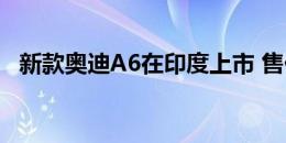 新款奥迪A6在印度上市 售价为542万卢比