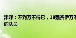 津媒：不到万不得已，18强赛伊万不会大量用没国际赛经验的队员