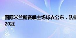 国际米兰新赛季主场球衣公布，队徽上方秀上两星代表队史20冠