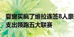 夏窗买疯了维拉连签8人豪掷1.76亿欧，转会支出领跑五大联赛