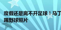 度假还是离不开足球！马丁内利社媒晒与朋友踢野球照片