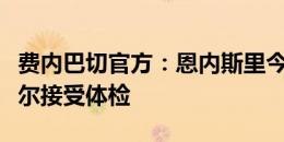 费内巴切官方：恩内斯里今天将抵达伊斯坦布尔接受体检