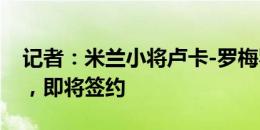 记者：米兰小将卢卡-罗梅罗已到达阿拉维斯，即将签约