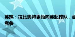 英媒：拉比奥特更倾向英超球队，纽卡、维拉加入与曼联的竞争