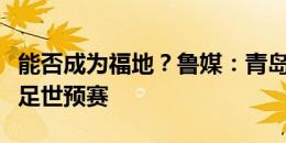 能否成为福地？鲁媒：青岛历史上首次承办国足世预赛