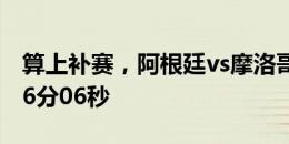 算上补赛，阿根廷vs摩洛哥有效比赛时间为56分06秒