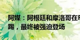 阿媒：阿根廷和摩洛哥在FIFA批准下拒绝再踢，最终被强迫登场