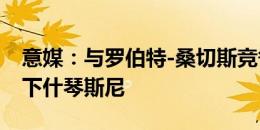 意媒：与罗伯特-桑切斯竞争，切尔西有意签下什琴斯尼