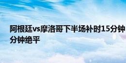 阿根廷vs摩洛哥下半场补时15分钟，阿根廷国奥补时第16分钟绝平