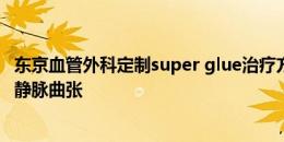 东京血管外科定制super glue治疗方式，成功为张琳芃治愈静脉曲张