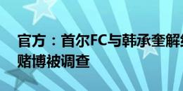 官方：首尔FC与韩承奎解约，球员涉嫌非法赌博被调查