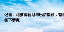 记者：利雅得新月与巴萨接触，有意以租借+选择买断方式签下罗克