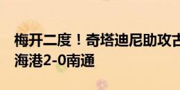 梅开二度！奇塔迪尼助攻古斯塔沃挑射破门，海港2-0南通